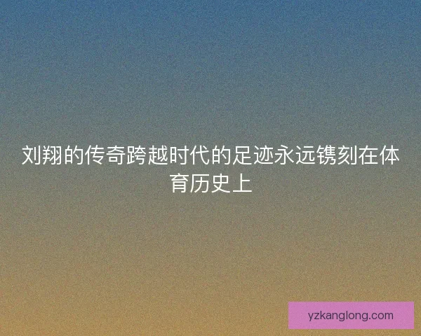 刘翔的传奇跨越时代的足迹永远镌刻在体育历史上