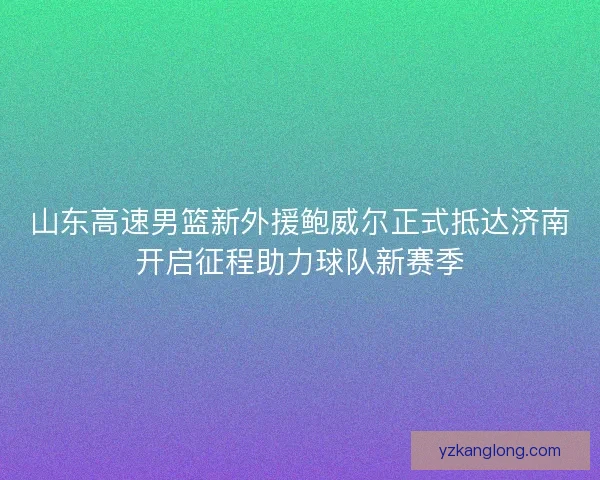 山东高速男篮新外援鲍威尔正式抵达济南开启征程助力球队新赛季